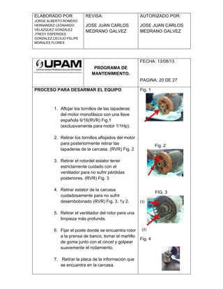 ELABORADO POR:
JORGE ALBERTO ROMERO
HERNANDEZ LEONARDO
VELAZQUEZ GONZALEZ
,FREDY ESPERIDES
GONZALEZ,CECILIO FELIPE
MORALES FLORES
REVISA:
JOSE JUAN CARLOS
MEDRANO GALVEZ
AUTORIZADO POR:
JOSE JUAN CARLOS
MEDRANO GALVEZ
PROGRAMA DE
MANTENIMIENTO.
FECHA: 13/08/13
PAGINA: 20 DE 27
PROCESO PARA DESARMAR EL EQUIPO
1. Aflojar los tornillos de las tapaderas
del motor monofásico con una llave
española 9/16(RVR) Fig.1
(exclusivamente para motor 1/1Hp).
2. Retirar los tornillos aflojados del motor
para posteriormente retirar las
tapaderas de la carcasa. (RVR) Fig. 2
3. Retirar el rotordel estator tener
estrictamente cuidado con el
ventilador para no sufrir pérdidas
posteriores. (RVR) Fig. 3
4. Retirar estator de la carcasa
cuidadosamente para no sufrir
desembobinado (RVR) Fig. 3. 1y 2.
5. Retirar el ventilador del rotor para una
limpieza más profunda.
6. Fijar el poste donde se encuentra rotor
a la prensa de banco, tomar el martillo
de goma junto con el cincel y golpear
suavemente el rodamiento.
7. Retirar la placa de la información que
se encuentra en la carcasa.
Fig. 1
Fig. 2
FIG. 3
(1)
(2)
Fig. 4
 