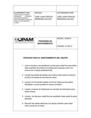 ELABORADO POR:
JORGE ALBERTO ROMERO
HERNANDEZ LEONARDO
VELAZQUEZ GONZALEZ,
FREDY ESPERIDES GONZALEZ,
CECILIO FELIPE MORALES
FLORES
REVISA:
JOSE JUAN CARLOS
MEDRANO GALVEZ
AUTORIZADO POR:
JOSE JUAN CARLOS
MEDRANO GALVEZ
PROGRAMA DE
MANTENIMIENTO.
FECHA: 13/08/13
PAGINA: 21 DE 27
PROCESO PARA EL MANTENIMIENTO DEL EQUIPO
1. Lijar la carcasa y las tapaderas con lija para metal fino asta retirar
toda superficie de pintura incrustada para después cubrir con
pintura con el spray perfectamente.
2. Limpiar las partes del estator con brocha hasta quitar al máximo
el polvo incrustado en los hilos de cobre.
3. Limpiar con la franela mojada con tinner hasta que las partes
afectadas o sucias queden en buena condición.
4. Limpiar y lubricar el rodamiento sin exceder de lubricación para
evitar errores.
5. Limpiar con lija para metal fino las escobillas hasta quitar la parte
afectada.
6. Recubrir las partes eléctricas con Spray protector para evitar
corto circuito en el motor.
 