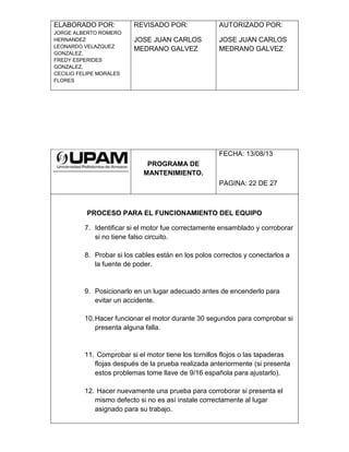 ELABORADO POR:
JORGE ALBERTO ROMERO
HERNANDEZ
LEONARDO VELAZQUEZ
GONZALEZ,
FREDY ESPERIDES
GONZALEZ,
CECILIO FELIPE MORALES
FLORES
REVISADO POR:
JOSE JUAN CARLOS
MEDRANO GALVEZ
AUTORIZADO POR:
JOSE JUAN CARLOS
MEDRANO GALVEZ
PROGRAMA DE
MANTENIMIENTO.
FECHA: 13/08/13
PAGINA: 22 DE 27
PROCESO PARA EL FUNCIONAMIENTO DEL EQUIPO
7. Identificar si el motor fue correctamente ensamblado y corroborar
si no tiene falso circuito.
8. Probar si los cables están en los polos correctos y conectarlos a
la fuente de poder.
9. Posicionarlo en un lugar adecuado antes de encenderlo para
evitar un accidente.
10.Hacer funcionar el motor durante 30 segundos para comprobar si
presenta alguna falla.
11. Comprobar si el motor tiene los tornillos flojos o las tapaderas
flojas después de la prueba realizada anteriormente (si presenta
estos problemas tome llave de 9/16 española para ajustarlo).
12. Hacer nuevamente una prueba para corroborar si presenta el
mismo defecto si no es así instale correctamente al lugar
asignado para su trabajo.
 