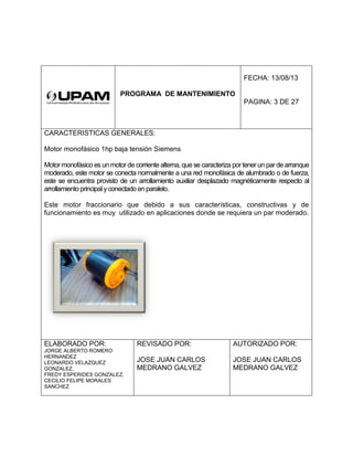 PROGRAMA DE MANTENIMIENTO
FECHA: 13/08/13
PAGINA: 3 DE 27
CARACTERISTICAS GENERALES:
Motor monofásico 1hp baja tensión Siemens
Motor monofásico es un motor de corriente alterna, que se caracteriza por tener un par de arranque
moderado, este motor se conecta normalmente a una red monofásica de alumbrado o de fuerza,
este se encuentra provisto de un arrollamiento auxiliar desplazado magnéticamente respecto al
arrollamiento principalyconectado en paralelo.
Este motor fraccionario que debido a sus características, constructivas y de
funcionamiento es muy utilizado en aplicaciones donde se requiera un par moderado.
ELABORADO POR:
JORGE ALBERTO ROMERO
HERNANDEZ
LEONARDO VELAZQUEZ
GONZALEZ,
FREDY ESPERIDES GONZALEZ,
CECILIO FELIPE MORALES
SANCHEZ
REVISADO POR:
JOSE JUAN CARLOS
MEDRANO GALVEZ
AUTORIZADO POR:
JOSE JUAN CARLOS
MEDRANO GALVEZ
 