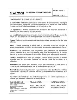PROGRAMA DE MANTENIMIENTO
FECHA: 13/08/13
PAGINA: 4 DE 27
FUNCIONAMIENTO DE PARTES DEL EQUIPO:
El conmutador o colector: Consiste en varias barras de cobre de forma rectangular
llamadas delgas o segmentos, que están montadas sobre las flechas o eje del rotor
formando un círculo alrededor de este, por lo que giran juntos.
Las tapaderas: : Permite desmontar los accesorios del motor sin necesidad de
desarmar toda la carcasa del soporte del motor
Las escobillas:Las escobillas del carbón tienen un tamaño tal, con la que abarca dos
delgas, con lo que se evita una interrupción de la circulación de la corriente.
Estator: Está compuesto de espiras de alambre esmaltado enrollado en los dos polos
salientes.
Rotor: Contiene paletas de la bomba para la colocación de bandas. bombeo de
componentes líquidos o sólidos, de modo que al girar accione las paletas por fuerza
Ventilador: Los ventiladores son proyectados para obtenerse un enfriamiento
máximo, asociado a un reducido nivel de ruido. Los ventiladores son de nylon o
aluminio no ígneos, montados en la extremidad del eje, en el lado opuesto al acople.
Carcasa:La carcasa es la parte que protege y cubre al estator y al rotor. El material
empleado para su fabricación depende del tipo de motor, de su diseño y su
aplicación.
Rodamiento:Se utilizan para sostener y fijar ejes mecánicos, y para reducir la
fricción, lo que contribuye a lograr que se consuma menos potencia.
Bobinado:Es el principal y el auxiliar, cuyos terminales están identificados por letras,
haciendo fácil y práctica la conexión a la red y la determinación del sentido de la
rotación.
Capacitor: Está formado por dos conductores próximos uno a otro, separados por un
aislante, que permite la transmisión de mas potencia.
ELABORADO POR:
JORGE ALBERTO ROMERO
HERNANDEZ
LEONARDO VELAZQUEZ
GONZALEZ,
FREDY ESPERIDES GONZALEZ,
CECILIO FELIPE MORALES
FLORES
REVISADO POR:
JOSE JUAN CARLOS
MEDRANO GALVEZ
AUTORIZADO POR:
JOSE JUAN CARLOS
MEDRANO GALVEZ
 