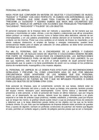 PERSONAL DE LIMPIEZA
NADA PEOR QUE CONFUNDIR EN MATERIA DE OBJETOS Y COLECCIONES DE MUSEO,
"RUDEZA" O "FUERZA" CON ASEO PERFECTO. YA DIJIMOS CON ANTERIORIDAD, QUE EL
CRITÉRIO PRINCIPAL QUE DEBE GUIAR TODA FUNCION DE LIMPIEZA, ES EL DE
"PREVENIR LA SUCIEDAD" Y ADEMAS DIJIMOS QUE NADA MAS CALAMITOSO QUE
REALIZAR EL TRABAJO DE LIMPIEZA CON ACCIONES QUE PRODUZCAN "FROTAMIENTO",
"SACUDIDAS", "RASCADOS" Y "PULIDOS" DE LOS OBJETOS.
El personal encargado de la limpieza debe ser instruido y capacitado, de tal manera que sus
acciones y movimientos en salas, vitrinas, y con los objetos y colecciones que allí se encuentran,
deben producir un manejo de los mismos, como si fuesen todos ellos delicados, además de ser
irreemplazables; y en una palabra prestándoles la debida atención en el momento de entrar en
contacto con los mismos. Poner sus cinco sentidos en el instante de limpiar es importante y a tal
efecto cualquier distracción, el empleo de fuerzas o energías innecesarias, pueden tener
consecuencias fatales para el objeto y/o colección. En otras palabras: se debe tomar conciencia
del trabajo que se esta realizando.
Por ello: EL PERSONAL QUE VA A ENCARGARSE DE LA LIMPIEZA Y CUIDADO
PERMANENTE DE UN NUCLEO DADO DE OBJETOS O COLECCIONES DEBERA RECIBIR,
POR PARTE DE PERSONAL CAFACI-TADO EN CONSERVACION, LAS INSTRUCCIONES
MINIMAS INDISPFNSABLES PARA UN MEJOR CUMPLIMIENTO DE SUS LABORES. Es por
eso que, repetimos, este manual no es sino un simple sustituto de aquél personal técnico
especializado que no puede o no tiene posibilidades de asistir con su consejo en los problemas
diarios de mantenimiento museográfico a los museos alejados.
AL PERSONAL DE LIMPIEZA SE LE DEBEN PUES EFECTUAR LAS RECOMENDACIONES
SEÑALADAS Y PREVENIR, TAL COMO LOHACEMOS AQUI, DE QUE: POR NINGUNA
CIRCUNSTANCIA DEBE APARTARSE DE LAS NORMAS QUE ESE PERSONAL
ESPECIALIZADO PUEDA INDICARLE, SALVO QUE CRITERIOS AMPARADOS EN RAZONES
CIRCUNSTANCIALES DE FUERZA MA YOR Y QUE NO IMPLIQUEN PELIGROS O DAÑOS
PARA LOS OBJETOS DE DETERMIN OTRA COSA.
Este personal de limpieza, para el cumplimiento correcto de sus tareas, deberá estar no
solamente bien informado del cómo y modo de hacer su trabajo, sino además, también provisto
del equipo mínimo necesario para desempeñarlo. Como norma básica y elemental debe
prevenirse a este personal, -a todo el personal del museo en última instancia-, que por ninguna
razón, en el desempeño de sus labores, deberá tocar los objetos directamente y en grado
especial si se trata de pinturas (capa pictórica), metales, estofados, y mármoles, pues por limpias
que se tengan las manos, la gratitud natural puede inducir a que se produzcan focos de oxidación
y deterioro que a la larga determinan graves daños en los objetos con los que se ha tenido
contacto directo. Es por esto que los trabajadores de limpieza deberán estar provistos de guantes
finos y suaves de algodón, siempre en perfectas condiciones de pulcritud -de manera que llegado
el caso, permitan un contacto seguro y exento de peligros para las piezas que se van a manipular.
 