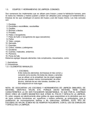 1.3. EQUIPOS Y HERRAMIENTAS DE LIMPIEZA COMUNES.
Son numerosos los implementos que se utilizan para limpiar y asear la habitación humana, pero
no todos los métodos y medios pueden y deben ser utilizados para conseguir el mantenimiento y
limpieza de los que constituyen el acervo del museo y aún del museo mismo. Los más comunes
son:
1. Escobas.
2. Escobillas o escobíllelas, escobetillas
3. Cepillos.
4. Brochas o bledos
5. Pinceles.
6. Palas o recogedores.
7. Palos de hu4é o recogedores de agua (secadores)
8. Paños
9. Yutes y jergas.
10. Gamuzas.
11. Esponjas.
12. Cubos, cubetas y palanganas
13. Escaleras.
14. Cuerdas, malacates, andamios.
15. Plumeros.
16. Peras de hule.
Debemos agregar después elementos más complicados, mecanizados, como:
1. Aspiradoras
2. Enceradoras.
1.3.1. ELEMENTOS MANUALES:
1. ESCOBAS.
Entre todos los elementos de limpieza el más común y
conocido es la escoba. De todas las clases y variantes
que se utilizan en la actualidad, las de origen vegetal,
son las que prestan menos inconvenientes de orden
técnico, además de ser más baratas, durables y de
fácil adquisición en todo lugar.
NOTA: SE DESCARTAN LAS ESCOBAS Y HERRAMIENTAS DE LIMPIEZA SIMILARES, DE
MATERIAL SINTETICO. NYLON, ETC. PORQUE DICHO MATERIAL TIENE COMO
CARACTERISTICA LA DE SER FACILMENTE MAGNETIZABLE, YA QUE POR EL CONTINUO
ROCE CREA UN CAMPO MAGNETICO QUE ATRAE EL POLVO Y DIFICULTA LA LIMPIEZA.
EL polvo cargado así eléctricamente atrae gotitas de agua suspendidas en la atmósfera que son
de signo contrario formándose así, superficies y núcleos perfectos, ya ambientados, para la
proliferación de microorganismos dañinos a las colecciones. ADEMAS, ESTE TIPO DE
ESCOBAS DE NYLON, SI BIEN NO SE ROMPEN FACILMENTE, CON EL USO SE ENROSCAN
Y DIFICULTAN LA LIMPIEZA.
 
