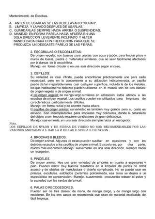 Mantenimiento de Escobas.
A. ANTES DE USARLAS SE LAS DEBE LAVAR O "CURAR".
B. LIMPIEZA Y LAVADO DESPUES DE USARLAS.
C. GUARDARLAS SIEMPRE HACIA ARRIBA O SUSPENDIDAS.
D. MANEJO: EN FORMA PAREJA HACIA AFUERA EN UNA
SOLA DIRECCION LEVEMENTE INCLINADO Y ALTER
NANDO CADA CARA CON FRECUENCIA PARA QUE SE
PRODUZCA UN DESGASTE PAREJO DE LAS FIBRAS.
2. ESCOBILLAS O ESCOBILLETAS:
De origen vegetal, son buenas para usarlas con agua y jabón, para limpiar pisos y
muros de loseta, piedra o materiales similares, que no sean fácilmente afectados
por la dureza de la escobilleta.
Manejo: en forma circular o en una sola dirección según el caso.
3. CEPILLOS:
Su variedad es casi infinita, puede encontrarse prácticamente uno para cada
necesidad, pero en lo concerniente a su utilización indiscriminada, un cepillo
puede dañar irreparablemente casi cualquier superficie, incluida la de los metales.
los que habitualmente deben o pueden utilizarse en el museo son de dos clases:
de origen vegetal y de origen animal.
a) de origen vegetal: de mango largo similares en utilización estos últimos a las
escobas de origen vegetal. Los cepillos pueden ser utilizados para limpiezas de
características particularmente difíciles.
Manejo: en forma radial y de adentro hacia afuera.
b) cepillos de origen animal: su variedad es también muy grande pero su costo es
elevado. Son irreemplazables para limpiezas muy delicadas, donde la naturaleza
del objeto a ser limpiado requiere condiciones de gran delicadeza.
Manejo: suavemente, en una sola dirección:siempre hacia un recogedor.
Nota.
LOS CEPILLOS DE NYLON Y DE FIBRAS DE VIDRIO NO SON RECOMENDABLES POR LAS
RAZONES ANOTADAS A L HAB LA R DE LAS E SCOBA S DE NYLON .
4. BROCHAS 0 BLEDOS:
De origen animal. Algunas de estas pueden sustituir en ocasiones y con los
debidos recaudos a los cepillos de origen animal. Su costo es, por otra parte,
mucho mas económico.Manejo: suavemente en una sola dirección, siempre hacia
un recogedor.
5. PINCELES.
De origen animal. Hay una gran variedad de pinceles en cuanto a espesores y
pelo. Pueden rendir muy buenos resultados en la limpieza de partes de difícil
acceso y de objetos de manufactura o diseño complicado. No se puede usar en
pinturas, esculturas, estofados (cerámica policromada, esa tarea se dejara a un
especialista en conservación. Manejo: suavemente, procurando extraer el polvo y
la suciedad con las cerdas del pincel.
6. PALAS O RECOGEDORES.
Pueden ser de tres clases: de mano, de mango (largo, y de mango largo con
recipiente. En los tres casos se recomienda que sean de material inoxidable, de
fácil limpieza.
 