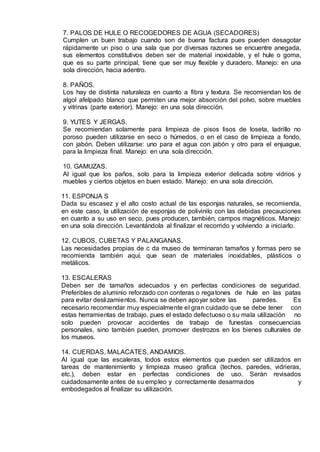 7. PALOS DE HULE O RECOGEDORES DE AGUA (SECADORES)
Cumplen un buen trabajo cuando son de buena factura pues pueden desagotar
rápidamente un piso o una sala que por diversas razones se encuentre anegada,
sus elementos constitutivos deben ser de material inoxidable, y el hule o goma,
que es su parte principal, tiene que ser muy flexible y duradero. Manejo: en una
sola dirección, hacia adentro.
8. PAÑOS.
Los hay de distinta naturaleza en cuanto a fibra y textura. Se recomiendan los de
algol afelpado blanco que permiten una mejor absorción del polvo, sobre muebles
y vitrinas (parte exterior). Manejo: en una sola dirección.
9. YUTES Y JERGAS.
Se recomiendan solamente para limpieza de pisos lisos de loseta, ladrillo no
poroso pueden utilizarse en seco o húmedos, o en el caso de limpieza a fondo,
con jabón. Deben utilizarse: uno para el agua con jabón y otro para el enjuague,
para la limpieza final. Manejo: en una sola dirección.
10. GAMUZAS.
Al igual que los paños, solo para la limpieza exterior delicada sobre vidrios y
muebles y ciertos objetos en buen estado. Manejo: en una sola dirección.
11. ESPONJA S
Dada su escasez y el alto costo actual de las esponjas naturales, se recomienda,
en este caso, la utilización de esponjas de polivinilo con las debidas precauciones
en cuanto a su uso en seco, pues producen, también, campos magnéticos. Manejo:
en una sola dirección. Levantándola al finalizar el recorrido y volviendo a iniciarlo.
12. CUBOS, CUBETAS Y PALANGANAS.
Las necesidades propias de c da museo de terminaran tamaños y formas pero se
recomienda también aquí, que sean de materiales inoxidables, plásticos o
metálicos.
13. ESCALERAS
Deben ser de tamaños adecuados y en perfectas condiciones de seguridad.
Preferibles de aluminio reforzado con conteras o regatones de hule en las patas
para evitar deslizamientos. Nunca se deben apoyar sobre las paredes. Es
necesario recomendar muy especialmente el gran cuidado que se debe tener con
estas herramientas de trabajo, pues el estado defectuoso o su mala utilización no
solo pueden provocar accidentes de trabajo de funestas consecuencias
personales, sino también pueden, promover destrozos en los bienes culturales de
los museos.
14. CUERDAS, MALACATES, ANDAMIOS.
Al igual que las escaleras, todos estos elementos que pueden ser utilizados en
tareas de mantenimiento y limpieza museo grafica (techos, paredes, vidrieras,
etc.), deben estar en perfectas condiciones de uso. Serán revisados
cuidadosamente antes de su empleo y correctamente desarmados y
embodegados al finalizar su utilización.
 