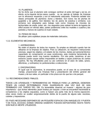 15. PLUMEROS.
Se ha dicho que el plumero solo consigue cambiar el polvo del lugar y así es, en
efecto, en la mayoría de los casos, cuando no se ejecuta el trabajo de limpieza
con la eficiencia requerida y con el instrumento adecuado. Podemos señalar dos
clases principales de plumeros: duros y blandos. Son duros: los de plumas de
guajolote y de gallina. Son blandos: los de pluma de avestruz o similares. Los
primeros son adoptados para trabajo rudo como: limpieza de rincones de
techos-telas de araña, polvo, etc.- los segundos para extraer la tierra de lugares de
difícil acceso en vitrinas altas, partes posteriores entre los muebles o cuadros y las
paredes y marcos de cuadros en buen estado.
16. PERAS DE HULE.
Se utilizan para sopletear piezas de materiales delicados.
1.3.2. ELEMENTOS MECANICOS.
1. ASPIRADORAS.
No están al alcance de todos los museos. Su empleo es delicado cuando han de
utilizarse en la limpieza de objetos. Para su utilización, se requieren instrucciones
precisas, según los objetos y el estado de los mismos, dadas por personal técnico
capacitado en conservación en esas condiciones, esta moderna herramienta de
limpieza puede rendir muy buenos resultados. Por otra parte, insistimos, el uso
excesivo puede causar daños irreparables en textiles y capas pictóricas de ciertos
cuadros. No hay dificultades para su uso cotidiano en el aseo de salas, (pisos,
alfombras, y cortinados) no pertenecientes a colecciones.
2. ENCERADORAS.
Al igual que la aspiradora, la enceradora puede, en el caso de su conveniente
manejo, proporcionar una limpieza final y presentación del ámbito general del
museo y de sus salas, en particular si los pisos son de que las o de parquet.
1.4. RECOMENDACIONES FINALES.
TODOS LOS UTENSILIOS Y TIERRAMIENTAS DE TRABAJO PARA LA LIMPIEZA, DEBERAN
TENER UN LUGAR DETERMINADO PARA GUARDARLOS UNA VEZ QUE SE HAN
TERMINADO LAS TAREAS DEL DIA. Es lamentable observar en museos - algunos de gran
importancia - que dichos elementos yacen tirados por doquier, o bien se encuentran haciéndole la
competencia a los objetos expuestos, como si fuesen una parte más de la misma exposición;
otras veces medio se ocultan vergonzosamente detrás de la puerta de alguna sala: escobas,
cubetas y trapeadores.
ES PUES NECESARIO DISPONER DE UN PEQUEÑO ESPACIO CON ANAQUELES Y PUERTA
Y DE FACIL ACCESO, DONDE ORDENA DAMENTE PUEDAN DEPOSITARSE HASTA TANTO
SON NUEVA MENTE UTILIZADOS.
 