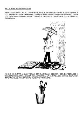EN LA TEMPORADA DE LLUVIAS
PROTEJASE USTED, PERO TAMBIEN PROTEJA AL MUSEO: NO ENTRE NI DEJE ENTRAR A
LOS VISITANTES CON PARAGUAS E IMPERMEABLES HUMEDOS O CHORREANDO Y CON
LOS ZAPATOS LLENOS DE BARRO, COLOQUE TAPETES A LA ENTRADA DEL MUSEO Y DE
CADA SALA.
NO DE JE ENTRAR A LAS VISITAS CON PARAGUAS. DEBERAN SER DEPOSITADOS Y
GUARDADOS HASTA LA SALIDA DE LAS VISITAS, A LA ENTRADA DEL MUSEO. IGUAL CON
IMPERMEABLES Y GABARDINAS HUMEDAS Y MOJADAS.
 