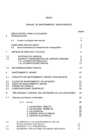 INDICE
MANUAL, DE MANTENIMIENTO MUSEOGRAFICO
página
BREVE NOTICIA PARA LA 2a EDICION
0 IÑTRODUCCION
1
0.1. A quien va dirigido este manual 2
COMO DEBE SER UTILIZADO 3
0.2. Que se entiende por mantenimiento museográfico 3
I LIMPIEZA DE OBJETOS Y LOCALES 5
1.2. CRITERIOS DE LIMPIEZA 5
1.3. EQUIPOS Y HERRAMIENTAS DE LIMPIEZA COMUNES 8
1.3.1. ELEMENTOS MANUALES 9
1.3.2. ELEMENTOS MECANICOS 13
1.4. RECOMENDACIONES FINALES 14
II MANTENIMIENTO MENOR 23
2.1. CONCEPTO DE MANTENIMIENTO MENOR: PARA MUSEOS. 23
2.2. CLASES DE MANTENIMIENTO EN UN MUSEO 23
2.3. AREAS DE MANTENIMIENTO MENOR 23
2.4. FORMAS DE TRABAJO 24
2.5. CONSOLIDACIONES GENERALES 25
III PREVENCION Y CONTROL DEL DETERIORO DE LAS COLECCINES 28
3. 1. Deterioro por factores ambientales. 28
3.1.1. La. Luz 28
1. LUZ NATURAL DIRECTA 28
2. LUZ NATURAL INDIRECTA 29
3. LUZ ARTIFICIAL 29
4. FUEÑTES NO ELECTRICAS 29
5. FUENTES ELECTRICAS 30
3.2. EL PERSONAL Y EL MANTENIMIENTO DE LAS
INSTALACIONES ELECTRICAS. 34
3.3. HUMEDAD Y LA TEMPERATURA 35
3.4. DETERIORO POR FACTORES DE ORIGEN BIOLOGICO 35
 