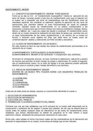 MANTENIMIENTO MENOR
2.1. CONCEPTO DE MANTENIMIENTO MENOIR: PARA MUSEOS
Como ya se dijo en 0.2. , el "mantenimiento museográfico" implica la ejecución de una
serie de tareas, comunes quizás a todo tipo de mantenimiento, pero que en relación con
el museo van a presentar una serie de características que las identificarán como de
naturaleza especial. Así, mantener un automóvil, significa la ejecución de una serie de
operaciones que permitirá obtener un buen funcionamiento de aquél en cualquier
momento. Ejecutar tareas de mantenimiento en un edificio corresponderá a las
necesarias y propias para que el mismo ofrezca sus servicios (habitación, bodega, oficina,
fábrica o talleres, etc. ) para los cuales fue ideado y construido. El mantenimiento menor
dentro de un museo encarará la realización de toda clase de tareas que permitan dar con
un buen funcionamiento de las áreas arquitectónicas y de servicio de un museo en
función o teniendo como objetivo los fines que debe tener un museo como tal:
conservar-exponer objetos y colecciones con fines sociales y educativos.
2.2. CLASES DE MANTENIMIENTO EN UN MUSEO:
De esta manera es fácil ver que existen dos clases de mantenimiento permanentes en la
operación de un museo,
A) MANTENIMIENTO ESPECIALIZADO (O MUSEOGRAFICO)
B) MANTENIMIENTO MENOR (O DE SERVICIO Y UTILIZACION DEL EDIFICIO).
Al primero le corresponde procurar -en todo momento la elaboración, aplicación y estudio
de normas que permitan un buen manejo de piezas y colecciones. En cuanto al segundo,
sea el mantenimiento menor, es un área de trabajo a la que debemos prestar suficiente
atención para un correcto y buen manejo del edificio y sus servicios.
2.3. AREAS DE MANTENIMIENTO MENOR:
DENTRO DE UN MUSEO TIPO, PUEDEN DARSE LOS SIGUIENTES TRABAJOS DE
MANTENIMIENTO:
A) ALBAÑILERIA
B) PINTURA
C) CARPINTERIA
D) ELECTRICIDAD
E) PLOMERIA
Cada una de estas áreas de trabajo, requiere un conocimiento elemental en cuanto a
1. SELECCION DE HERRAMIENTAS
2. SELECCION DE MATERIALES
3. EJECUCION DEL TRABAJO
4. TERMINACION O ACABADO CORRECTO DEL MISMO.
Conviene que una vez más señalemos que el fin principal de un museo está relacionado con la
conservación y exhibición de los objetos ó piezas que custodia. De ahí, que se deberá tener en
cuenta antes de realizar cualquier clase de intervención en las áreas de mantenimiento arriba
señaladas, que dichas intervenciones no habrán de perjudicar en lo más mínimo a aquel
patrimonio cultural, adoptando las precauciones necesarias en cada caso.
Dicho esto, cabe señalar en forma muy breve cuales son las características de la intervención del
personal no especializado en un museo, en las áreas de trabajo que se han indicado.
 