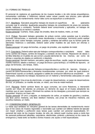 2.4. FORMAS DE TRABAJO:
El personal de vigilancia y/o guardianes de los museos locales o de sitio (zonas arqueológicas,
monumentos coloniales o históricos) deberá saber actuar cuando sea preciso, para ejecutar
tareas simples de mantenimiento menor tales como se especifican a continuación:
2.4.1. Albañilería: Ejecutará pequeños trabajos de resane en superficies de aplanados
comunes que lo ameriten. Igualmente pequeños trabajos de consolidación de pisos (en cemento,
ladrillo, baldosas o similares). También deberá tener conocimiento y aplicarlos, en trabajos de
impermeabilización en techos o azoteas.
Equipo personal: Cuchara, maza, juego de cinceles, llana de madera, metro, un nivel.
2.4.2. Pintura: Ejecutará trabajos generales de pintura común, sobre paredes que lo ameriten,
borrando inscripciones, o resanando áreas decoloradas o manchadas. Asimismo podrá realizar
pintura de aseo sobre herrajes comunes, puertas y ventanas del edificio que no formen parte de
elementos históricos o coloniales. Deberá saber pintar muebles de use diario (en oficinas o
talleres)
Equipo personal: Un juego de brochas, un juego de pinceles, una espátula de metal.
2.4.3. Carpintería: Deberá saber ejecutar trabajos correspondientes a carpintería menor tales
como: cambio de chapas, cambio de bisagras y aceitado de las mismas. Reposición de clavos o
tornillos faltantes en muebles de use común y ajuste elemental de los mismos, así como de
vitrinas o soportes de objetos en exhibición o depósito.
Equipo personal: Serrote mediano, escuadra, juego de escofinas, cepillo, juego de desarmadores,
martillo mediano, taladro o berbiquí, un juego de broca s para berbiquí, un martillo de tapicero, un
juego de formones, una tenaza, metro.
2.4.4. Electricidad: Sabrá ejecutar trabajos correspondientes a: cambio de tapones, limpieza y
cambio de tubos fluorescentes y lámparas incandescentes comunes, por otras de igual potencia.
Determinará cuando un contacto, apagador o cables de conducción eléctrica se encuentran en
mal estado, realizando los trabajos necesarios con el material y herramientas adecuadas en cada
caso.
Equipo personal: Una pinza de electricista, un juego de desarmadores, un juego de desarmadores
de cruz, un probador, un martillo de bola, un metro, una lima de metal mediana.
2.4.5. Plomería: Sabrá cambiar llaves de agua comunes, así como flotadores, a intervendrá
cuando por rotura de tuberías se produzca un derrame de agua en el museo adoptando las
medidas que el caso requiera. Eliminará los azolves de los desagües y procurará que siempre se
encuentren limpios y en buen uso.
Equipo personal: Un arco y segueta, un destapador de caños, un soplete de gasolina y cautines,
una llave perico mediana, una llave steelson mediana, una pinza de mecánico mediana, una
escofina mediana, un metro.
2.5. CONSIDERACIONES GENERALES:
Lo hasta aquí señalado es indicativo general de las tareas elementales de mantenimiento menor
que en los casos de museos regionales o nacionales que cuentan con talleres habrán de ejecutar
con mayor amplitud y perfección esas tareas pues cuentan con personal especializado. E1
personal del resto de los museos: locales, de sitio, etc. deberá suplir muchas veces a cierto tipo
de personal profesional (albañiles, carpinteros, electricistas, pintores y plomeros) en los casos de
emergencia y hasta tanto se facilite a dichos museos una ayuda a nivel especializado.
 