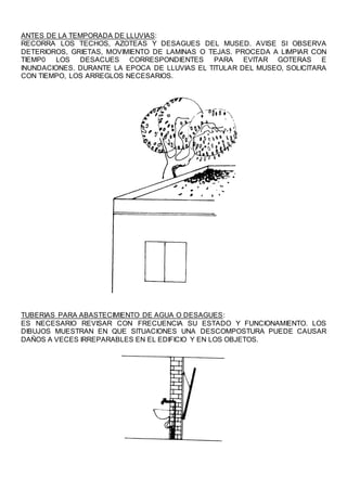 ANTES DE LA TEMPORADA DE LLUVIAS:
RECORRA LOS TECHOS, AZOTEAS Y DESAGUES DEL MUSED. AVISE SI OBSERVA
DETERIOROS, GRIETAS, MOVIMIENTO DE LAMINAS O TEJAS. PROCEDA A LIMPIAR CON
TIEMP0 LOS DESACUES CORRESPONDIENTES PARA EVITAR GOTERAS E
INUNDACIONES. DURANTE LA EPOCA DE LLUVIAS EL TITULAR DEL MUSEO, SOLICITARA
CON TIEMPO, LOS ARREGLOS NECESARIOS.
TUBERIAS PARA ABASTECIMIENTO DE AGUA O DESAGUES:
ES NECESARIO REVISAR CON FRECUENCIA SU ESTADO Y FUNCIONAMIENTO. LOS
DIBUJOS MUESTRAN EN QUE SITUACIONES UNA DESCOMPOSTURA PUEDE CAUSAR
DAÑOS A VECES IRREPARABLES EN EL EDIFICIO Y EN LOS OBJETOS.
 