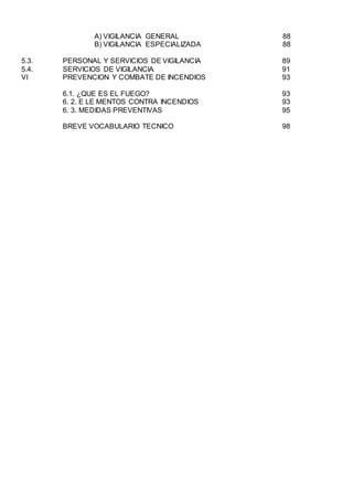 A) VIGILANCIA GENERAL 88
B) VIGILANCIA ESPECIALIZADA 88
5.3. PERSONAL Y SERVICIOS DE VIGILANCIA 89
5.4. SERVICIOS DE VIGILANCIA 91
VI PREVENCION Y COMBATE DE INCENDIOS 93
6.1. ¿QUE ES EL FUEGO? 93
6. 2. E LE MENTOS CONTRA INCENDIOS 93
6. 3. MEDIDAS PREVENTIVAS 95
BREVE VOCABULARIO TECNICO 98
 