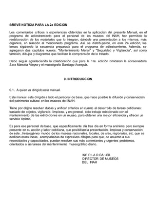 BREVE NOTICIA PARA LA 2a EDICION
Los comentarios críticos y experiencias obtenidas en la aplicación del presente Manual, en el
programa de adiestramiento para el personal de los museos del INAH, han permitido la
reelaboración de los materiales que lo integran, dándole una presentación a los mismos, más
orgánica, en relación al mencionado programa. Así, se distribuyeron, en esta 2a edición, los
temas siguiendo la secuencia preparada para el programa de adiestramiento. Además, se
agregaron dos capítulos nuevos: "Mantenimiento Menor" y "Seguridad y Vigilancia", así como
también, dibujos y diagramas que facilitan la comprensión de lo tratado.
Debo seguir agradeciendo la colaboración que para la 1ra. edición brindaran la conservadora
Sara Marcela Vieyra y el museógrafo Santiago Aranguíz.
0. INTRODUCCION
0.1. A quien va dirigido este manual.
Este manual esta dirigido a todo el personal de base, que hace posible la difusión y conservación
del patrimonio cultural en los museos del INAH.
Tiene por objeto resolver dudas y unificar criterios en cuanto al desarrollo de tareas cotidianas:
traslado de objetos, vigilancia, limpieza, y en general, todo trabajo relacionado con el
mantenimiento de las exhibiciones en un museo, para obtener una mayor eficiencia y ofrecer un
servicio óptimo.
Es para ese personal de base, que específicamente día tras día en forma anónima pero siempre
presente en su acción y labor cotidiana, que posibilitan la presentación, limpieza y conservación
de este , heterogéneo mundo de los museos nacionales, locales, de sitio, regionales, etc. que se
dedican estas líneas, acompañadas de expresivos dibujos para que, de acuerdo a sus
necesidades y capacidades, puedan resolver sus más apremiantes y urgentes problemas,
orientados a las tareas del mantenimiento museográfico diario.
IKE R LA R RA URI
DIRECTOR DE MUSEOS
DEL INAH
 