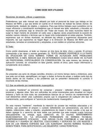 COMO DEBE SER UTILIZADO
Reuniones de estudio, críticas y sugerencias:
Pretendemos que este manual sea utilizado por todo el personal de base que trabaja en los
Museos del INAH, y que sea tenido en cuenta en el momento de realizar las tareas diarias: de
mantenimiento, traslado de objetos, y vigilancia. Para que dichos trabajos sean cumplidos con la
mayor eficiencia y coordinación aconsejamos que el manual sea leído, estudiado y discutido en
reuniones del personal, bajo la dirección del Titular del museo. De estas reuniones habrá de
surgir la mejor manera de proceder en cada caso y algunas veces proporcionará la ocasión de
estudiar nuevos métodos o técnicas que no hayan sido contemplados en estas páginas. También,
esperamos que en dichas reuniones, se efectúen las críticas y sugerencias necesarias para
mejorarlo, las que esperamos se hagan llegar a la Dirección de Museos del INAH para ser
estudiadas, tomadas en consideración y adoptadas, si son viables en próximas ediciones.
El Texto:
Como podrá observarse, el texto va impreso en dos tipos de letra: chico y grande. El primero
corresponde a las ideas o normas generales. EL TEXTO GRANDE PERTENECE A LA PARTE
DE APLICACION DE ESAS NORMAS: FORMA DE ACTUACION ANTE PROBLEMAS
CONCRETOS, O BIEN, INDICAN QUE EN DETERMINADO CASO SOLO DEBE DE ACTUAR
UN PROFESIONAL ESPECIALIZADO EN CONSERVACION. De esta manera, las normas de
aplicación concreta, se concentran en letra grande, siendo el chico, para mayor información y
complemento de lo anterior.
Dibujos:
Se presentan una serie de dibujos sencillos, directos y al mismo tiempo claros y didácticos, para
que junto con el texto, ejemplifiquen, sin lugar a dudas, la forma de actuar, o realizar cierto tipo de
tareas dentro de los museos, y los problemas que se presenten destacando lo correcto 0
incorrecto de las mismas.
0.2. Que se entiende por mantenimiento museográfico.
La palabra "mantener" es sinónimo de: conservar - amparar - defender afirmar - asegurar -
preservar y algunas otras. Nos son suficientes las arriba enumeradas para visualizar sin mayor
esfuerzo y fuera de toda duda, las características básicas de un "servicio de mantenimiento" al
cual deberemos añadir unas cualidades propias que lo singularicen de cualquier otro tipo de
mantenimiento, para configurar el "servicio de mantenimiento museográfico".
De esta manera "mantener", manifiesta la intención de proveer las medidas adecuadas y no
dañinas, que posibiliten el amparo o cuidado defendiendo con perseverancia, una serie de
objetos, colecciones, salas y conjunto-, arquitectónicos de mayor o menor cuantía, a los que se
deben agregar lo s servicios de toda índole que permiten que este conjunto pueda funcionar
adecuadamente: luz, energía, agua, calefacción, etc. En resumen, MANTENIMIENTO
MUSEOGRAFICO ES: "LA APLICACION PERMANENTE DE NORMAS TECNICAS,
COMPROBADAMÉNTE EFICACES, , QUE SIRVAN FA-RA CONTRIBUIR A UNA MEJOR
EXPOSICI N Y GUARDA DE OBJETOS, COLECCIONES Y SERVICIOS DE LOS MUSEOS Y
AUN DE LOS MISMOS EDIFICIOS QUE LOS ALBERGAN". DICHAS NORMAS TECNICAS
DEBEN TENER, PARA SER EFICACES, LAS SIGUIENTES CARACTERISTICAS:
 