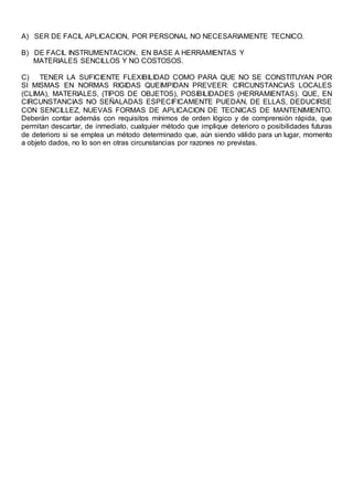 A) SER DE FACIL APLICACION, POR PERSONAL NO NECESARIAMENTE TECNICO.
B) DE FACIL INSTRUMENTACION, EN BASE A HERRAMIENTAS Y
MATERIALES SENCILLOS Y NO COSTOSOS.
C) TENER LA SUFICIENTE FLEXIBILIDAD COMO PARA QUE NO SE CONSTITUYAN POR
SI MISMAS EN NORMAS RIGIDAS QUEIMPIDAN PREVEER: CIRCUNSTANCIAS LOCALES
(CLIMA), MATERIALES, (TIPOS DE OBJETOS), POSIBILIDADES (HERRAMIENTAS). QUE, EN
CIRCUNSTANCIAS NO SEÑALADAS ESPECIFICAMENTE PUEDAN, DE ELLAS, DEDUCIRSE
CON SENCILLEZ, NUEVAS FORMAS DE APLICACION DE TECNICAS DE MANTENIMIENTO.
Deberán contar además con requisitos mínimos de orden lógico y de comprensión rápida, que
permitan descartar, de inmediato, cualquier método que implique deterioro o posibilidades futuras
de deterioro si se emplea un método determinado que, aún siendo válido para un lugar, momento
a objeto dados, no lo son en otras circunstancias por razones no previstas.
 
