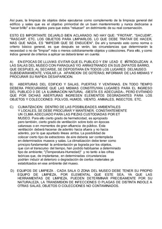 Así pues, la limpieza de objetos debe ejecutarse como complemento de la limpieza general del
edificio y salas que es el objetivo primordial de un buen mantenimiento y nunca dedicarse a
"sacar brillo" a los objetos para que estos "reluzcan" en detrimiento de su real conservación.
ESTO ES IMPORTANTE DEJARLO BIEN ACLARADO: NO HAY QUE: "FROTAR", "SACUDIR",
"RASCAR", ETC. LOS OBJETOS PARA LIMPIARLOS. LO QUE DEBE TRATAR DE HACER,
MAS QUE NADA, ES "IMPEDIR QUE SE ENSUCIEN". De ahí y tomando esto como norma o
criterio básico general, es que después se verán, las circunstancias que determinarán la
necesidad o no de "limpiar" más o menos cotidianamente objetos y colecciones. Para ello, y como
índice general de criterios a aplicar se deberá tener en cuenta:
A) EN EPOCAS DE LLUVIAS: EVITAR QUE EL PUBLICO Y EM LEAD E IIÑTRÓDUZCAN A
LAS SALAS DEL MUSEO CON PARAGUAS Y/O ARRASTRANDO EN SUS ZAPATOS BARRO,
QUE DESPUES, AL SECARSE, SE DEPOSITARA EN TODOS LOS LUGARES DELMUSEO.
SUBSIDIARIAMENTE, VIGILAR LA APARICION DE GOTERAS; INFORMAR DE LAS MISMAS Y
PROCURAR SU RAPIDA DESAPARICION.
B) ABERTURAS DEL EDIFICIO Y SALAS, PUERTAS Y VENTANAS. EN TODO TIEMPO
DEBERA PROCURARSE QUE LAS MISMAS CONSTITUYAN LUGARES PARA EL INGRESO
DEL PUBLICO 0 DE LA ILUMINACION NATURAL -SIESTA ES ADECUADA-, PERO EVITANDO
QUE POR DICHAS ABERTURAS INGRESEN ELEMENTOS DEGRADANTES PARA LOS
OBJETOS Y COLECCIONES: POLVOS, HUMOS, VIENTO, ANIMALES, INSECTOS, ETC.
C) CLIMATIZACION: DENTRO DE LAS POSIBILIDADES AMBIENTALES
Y LOCALES, SE DEBE PROCURAR Y MANTENER, CONSTANTEMENTE
UN CLIMA ADECUADO PARA LAS PIEZAS CUSTODIADAS POR ET
MUSEO. Para ello cierto grado de hermeticidad, es apropiado
pero también, cierto grado de ventilación sobre todo en épocas
calurosas o en momentos de gran afluencia de público. Esta
ventilación deberá hacerse de adentro hacia afuera y no hacia
adentro, por lo que apuntado líneas arriba. La posibilidad de
colocar cierto tipo de extractores de aire debería ser contemplada
en determinados museos y salas. La climatización debe tener como
principio fundamental la ambientación ya lograda por los objetos,
que con el transcurso del tiempo, han podido habituarse a determinado
tipo de ambiente; "(Temperatura-Humedad)" y no tanto a las cifras
teóricas que, de implantarse, en determinadas circunstancias
podrían inducir al deterioro o degradación de ciertos materiales ya
estabilizados en ese ambiente del museo.
D) EQUIPOS DE LIMPIEZA . CADA SALA O ZONA DEL MUSEO DEBE TENER SU PROPIO
EQUIPO DE LIMPIEZA, POR ELEMENTAL QUE ESTE SEA, YA QUE LAS
HERRAMIENTAS DE LIMPIEZA, PUEDEN DETERMINAR PRECISAMENTE POR SU
NATURALEZA, LA TRANSMISION DE INFECCIONES O PLAGAS DE DISTINTA INDOLE A
OTRAS SALAS, OBJETOS O COLECCIONES NO CONTAMINADOS.
 