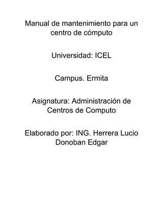 Manual de mantenimiento para un
centro de cómputo
Universidad: ICEL
Campus. Ermita
Asignatura: Administración de
Centros de Computo
Elaborado por: ING. Herrera Lucio
Donoban Edgar
 
