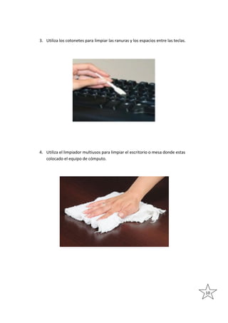 3. Utiliza los cotonetes para limpiar las ranuras y los espacios entre las teclas.

4. Utiliza el limpiador multiusos para limpiar el escritorio o mesa donde estas
colocado el equipo de cómputo.

10

 