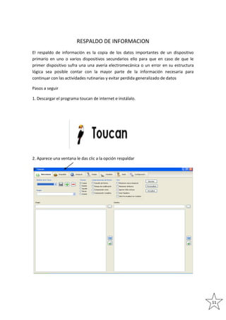 RESPALDO DE INFORMACION
El respaldo de información es la copia de los datos importantes de un dispositivo
primario en uno o varios dispositivos secundarios ello para que en caso de que le
primer dispositivo sufra una una avería electromecánica o un error en su estructura
lógica sea posible contar con la mayor parte de la información necesaria para
continuar con las actividades rutinarias y evitar perdida generalizado de datos
Pasos a seguir
1. Descargar el programa toucan de internet e instálalo.

2. Aparece una ventana le das clic a la opción respaldar

11

 