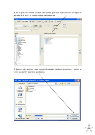 4. En la parte de arriba aparece una opción que dice localización de la copia de
respaldo, y se le da clic en el botón de alado derecho.

5. Aparece otra ventana para guardar el respaldo y colocar un nombre, y pulsar el
botón guardar en la carpeta que desees.

13

 