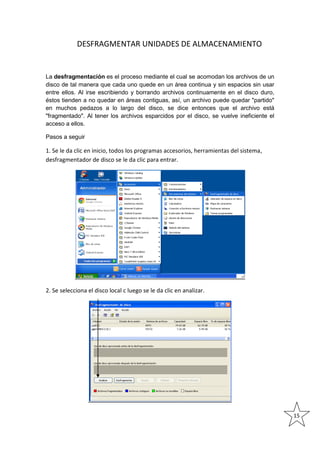DESFRAGMENTAR UNIDADES DE ALMACENAMIENTO

La desfragmentación es el proceso mediante el cual se acomodan los archivos de un
disco de tal manera que cada uno quede en un área continua y sin espacios sin usar
entre ellos. Al irse escribiendo y borrando archivos continuamente en el disco duro,
éstos tienden a no quedar en áreas contiguas, así, un archivo puede quedar "partido"
en muchos pedazos a lo largo del disco, se dice entonces que el archivo está
"fragmentado". Al tener los archivos esparcidos por el disco, se vuelve ineficiente el
acceso a ellos.
Pasos a seguir

1. Se le da clic en inicio, todos los programas accesorios, herramientas del sistema,
desfragmentador de disco se le da clic para entrar.

2. Se selecciona el disco local c luego se le da clic en analizar.

15

 