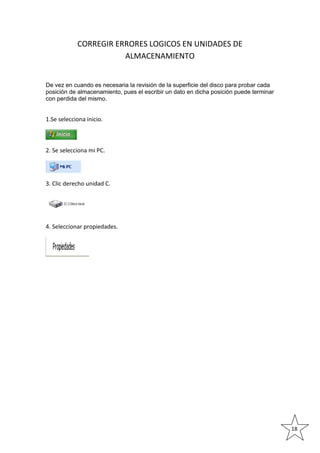 CORREGIR ERRORES LOGICOS EN UNIDADES DE
ALMACENAMIENTO

De vez en cuando es necesaria la revisión de la superficie del disco para probar cada
posición de almacenamiento, pues el escribir un dato en dicha posición puede terminar
con perdida del mismo.

1.Se selecciona inicio.

2. Se selecciona mi PC.

3. Clic derecho unidad C.

4. Seleccionar propiedades.

18

 