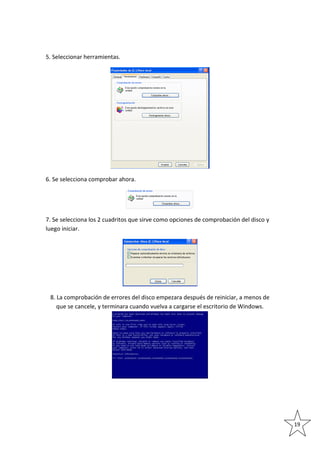 5. Seleccionar herramientas.

6. Se selecciona comprobar ahora.

7. Se selecciona los 2 cuadritos que sirve como opciones de comprobación del disco y
luego iniciar.

8. La comprobación de errores del disco empezara después de reiniciar, a menos de
que se cancele, y terminara cuando vuelva a cargarse el escritorio de Windows.

19

 