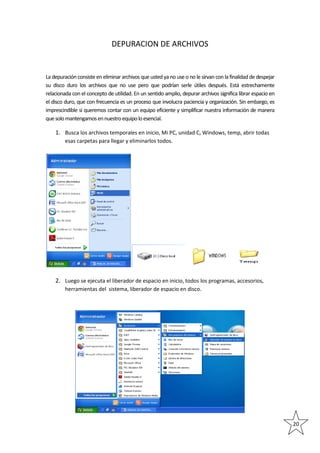 DEPURACION DE ARCHIVOS

La depuración consiste en eliminar archivos que usted ya no use o no le sirvan con la finalidad de despejar
su disco duro los archivos que no use pero que podrían serle útiles después. Está estrechamente
relacionada con el concepto de utilidad. En un sentido amplio, depurar archivos significa librar espacio en
el disco duro, que con frecuencia es un proceso que involucra paciencia y organización. Sin embargo, es
imprescindible si queremos contar con un equipo eficiente y simplificar nuestra información de manera
que solo mantengamos en nuestro equipo lo esencial.

1. Busca los archivos temporales en inicio, Mi PC, unidad C, Windows, temp, abrir todas
esas carpetas para llegar y eliminarlos todos.

2. Luego se ejecuta el liberador de espacio en inicio, todos los programas, accesorios,
herramientas del sistema, liberador de espacio en disco.

20

 