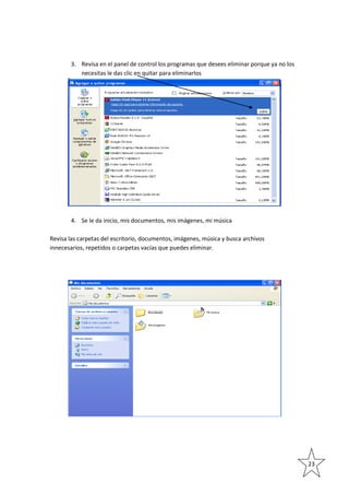 3. Revisa en el panel de control los programas que desees eliminar porque ya no los
necesitas le das clic en quitar para eliminarlos

4. Se le da inicio, mis documentos, mis imágenes, mi música
Revisa las carpetas del escritorio, documentos, imágenes, música y busca archivos
innecesarios, repetidos o carpetas vacías que puedes eliminar.

23

 