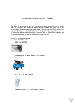 MANTENIMIENTO A UNIDAD CENTRAL

Gran parte de los problemas que se presentan en los sistemas de cómputo se pueden
evitar o prevenir si se realiza un mantenimiento periódico de cada uno de sus
componentes. Se explicará cómo realizar paso a paso el mantenimiento preventivo a
cada uno de los componentes del sistema de cómputo incluyendo periféricos comunes.
Se explicarán también las prevenciones y cuidados que se deben tener con cada tipo.
En las computadoras nos referiremos a las genéricas (clones).

MATERAL QUE SE UTILZARA


DESARMADORES



COMPRESOR DE AIRE O AIRE COMPRIMIDO



ALCOHOL ISOPROPILICO



LIMPIADOR DE CIRCUITOS ELECTRONICOS

3

 