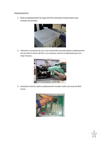 PROCEDIMIENTO
1. Quite cuidadosamente las tapas del CPU utilizando el desarmador para
remover los tornillos.

2. Utilizando el compresor de aire o aire comprimido envasado aplique cuidadosamente
aire por todo el interior del CPU, si es necesario, retire los componentes para una
mejor limpieza.

3. Utilizando la brocha, cepille cuidadosamente la tarjeta madre y las áreas de difícil
acceso.

5

 