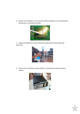 4. Aplique con el aplicador o con coconetes alcohol isopropilico en los sitios donde se
detecte grasa o sociedad acumulada.

5. Aplique el limpiador de circuitos electrónicos siguiendo las instrucciones del
fabricante.

6. Vuelva cerrar y atornillar las tapas del CPU y a continuación realice la limpieza
externa.

6

 