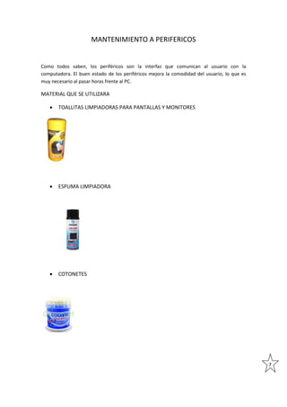 MANTENIMIENTO A PERIFERICOS

Como todos saben, los periféricos son la interfaz que comunican al usuario con la
computadora. El buen estado de los periféricos mejora la comodidad del usuario, lo que es
muy necesario al pasar horas frente al PC.

MATERIAL QUE SE UTILIZARA


TOALLITAS LIMPIADORAS PARA PANTALLAS Y MONITORES



ESPUMA LIMPIADORA



COTONETES

7

 