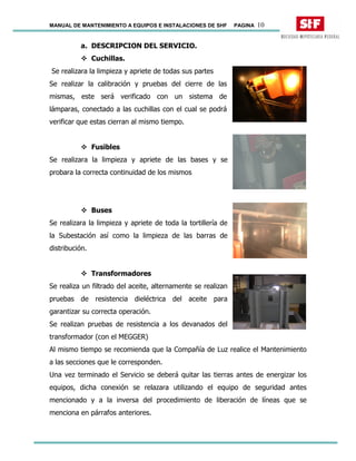 MANUAL DE MANTENIMIENTO A EQUIPOS E INSTALACIONES DE SHF PAGINA 10
a. DESCRIPCION DEL SERVICIO.
Cuchillas.
Se realizara la limpieza y apriete de todas sus partes
Se realizar la calibración y pruebas del cierre de las
mismas, este será verificado con un sistema de
lámparas, conectado a las cuchillas con el cual se podrá
verificar que estas cierran al mismo tiempo.
Fusibles
Se realizara la limpieza y apriete de las bases y se
probara la correcta continuidad de los mismos
Buses
Se realizara la limpieza y apriete de toda la tortillería de
la Subestación así como la limpieza de las barras de
distribución.
Transformadores
Se realiza un filtrado del aceite, alternamente se realizan
pruebas de resistencia dieléctrica del aceite para
garantizar su correcta operación.
Se realizan pruebas de resistencia a los devanados del
transformador (con el MEGGER)
Al mismo tiempo se recomienda que la Compañía de Luz realice el Mantenimiento
a las secciones que le corresponden.
Una vez terminado el Servicio se deberá quitar las tierras antes de energizar los
equipos, dicha conexión se relazara utilizando el equipo de seguridad antes
mencionado y a la inversa del procedimiento de liberación de líneas que se
menciona en párrafos anteriores.
 