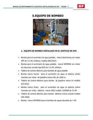 MANUAL DE MANTENIMIENTO A EQUIPOS E INSTALACIONES DE SHF PAGINA 11
5.EQUIPO DE BOMBEO
a. EQUIPO DE BOMBEO INSTALADO EN EL EDIFICIO DE SHF.
• Bomba para el suministro de agua potable, marca Wortintong con motor
IEM de 7.5 HP, trifásico, modelo 048118231
• Bomba para el suministro de agua potable, marca SIEMENS con motor
de inducción cerrado tipo RGZ de 7.5 HP, trifásico.
• Tablero de control eléctrico para bombas de agua potable.
• Bomba marca Aurora para el suministro de agua al sistema contra
incendio con motor de gasolina marca VW, de 1600 cc.
• Tablero de control eléctrico para bomba de gasolina marca LH modelo
ACI-E2LB.
• Bomba marca Evans para el suministro de agua al sistema contra
incendio con motor eléctrico marca WEG modelo 1320990 de 15 HP.
• Tablero de control eléctrico para bomba eléctrica marca Lineola modelo
CML-MAIE.
• Bomba marca SIEMENS para el bombeo de aguas pluviales de 1 HP.
 