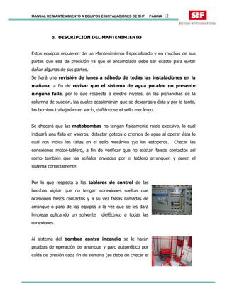 MANUAL DE MANTENIMIENTO A EQUIPOS E INSTALACIONES DE SHF PAGINA 12
b. DESCRIPCION DEL MANTENIMIENTO
Estos equipos requieren de un Mantenimiento Especializado y en muchas de sus
partes que sea de precisión ya que el ensamblado debe ser exacto para evitar
dañar algunas de sus partes.
Se hará una revisión de lunes a sábado de todas las instalaciones en la
mañana, a fin de revisar que el sistema de agua potable no presente
ninguna falla, por lo que respecta a electro niveles, en las pichanchas de la
columna de succión, las cuales ocasionarían que se descargara ésta y por lo tanto,
las bombas trabajarían en vacío, dañándose el sello mecánico.
Se checará que las motobombas no tengan físicamente ruido excesivo, lo cual
indicará una falla en valeros, detectar goteos o chorros de agua al operar ésta lo
cual nos indica las fallas en el sello mecánico y/o los estoperos. Checar las
conexiones motor-tablero, a fin de verificar que no existan falsos contactos así
como también que las señales enviadas por el tablero arranquen y paren el
sistema correctamente.
Por lo que respecta a los tableros de control de las
bombas vigilar que no tengan conexiones sueltas que
ocasionen falsos contactos y a su vez falsas llamadas de
arranque o paro de los equipos a la vez que se les dará
limpieza aplicando un solvente dieléctrico a todas las
conexiones.
Al sistema del bombeo contra incendio se le harán
pruebas de operación de arranque y paro automático por
caída de presión cada fin de semana (se debe de checar el
 