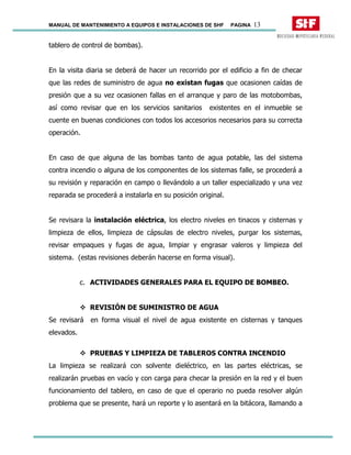MANUAL DE MANTENIMIENTO A EQUIPOS E INSTALACIONES DE SHF PAGINA 13
tablero de control de bombas).
En la visita diaria se deberá de hacer un recorrido por el edificio a fin de checar
que las redes de suministro de agua no existan fugas que ocasionen caídas de
presión que a su vez ocasionen fallas en el arranque y paro de las motobombas,
así como revisar que en los servicios sanitarios existentes en el inmueble se
cuente en buenas condiciones con todos los accesorios necesarios para su correcta
operación.
En caso de que alguna de las bombas tanto de agua potable, las del sistema
contra incendio o alguna de los componentes de los sistemas falle, se procederá a
su revisión y reparación en campo o llevándolo a un taller especializado y una vez
reparada se procederá a instalarla en su posición original.
Se revisara la instalación eléctrica, los electro niveles en tinacos y cisternas y
limpieza de ellos, limpieza de cápsulas de electro niveles, purgar los sistemas,
revisar empaques y fugas de agua, limpiar y engrasar valeros y limpieza del
sistema. (estas revisiones deberán hacerse en forma visual).
c. ACTIVIDADES GENERALES PARA EL EQUIPO DE BOMBEO.
REVISIÓN DE SUMINISTRO DE AGUA
Se revisará en forma visual el nivel de agua existente en cisternas y tanques
elevados.
PRUEBAS Y LIMPIEZA DE TABLEROS CONTRA INCENDIO
La limpieza se realizará con solvente dieléctrico, en las partes eléctricas, se
realizarán pruebas en vacío y con carga para checar la presión en la red y el buen
funcionamiento del tablero, en caso de que el operario no pueda resolver algún
problema que se presente, hará un reporte y lo asentará en la bitácora, llamando a
 