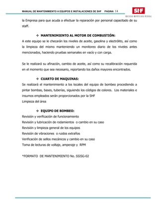 MANUAL DE MANTENIMIENTO A EQUIPOS E INSTALACIONES DE SHF PAGINA 14
la Empresa para que acuda a efectuar la reparación por personal capacitado de su
staff.
MANTENIMIENTO AL MOTOR DE COMBUSTIÓN:
A este equipo se le checarán los niveles de aceite, gasolina y electrólito, así como
la limpieza del mismo manteniendo un monitoreo diario de los niveles antes
mencionados, haciendo pruebas semanales en vacío y con carga.
Se le realizará su afinación, cambio de aceite, así como su recalibración requerida
en el momento que sea necesario, reportando los daños mayores encontrados.
CUARTO DE MAQUINAS:
Se realizará el mantenimiento a los locales del equipo de bombeo procediendo a
pintar bombas, bases, tuberías, siguiendo los códigos de colores. Los materiales e
insumos empleados serán proporcionados por la SHF
Limpieza del área
EQUIPO DE BOMBEO:
Revisión y verificación de funcionamiento
Revisión y lubricación de rodamientos o cambio en su caso
Revisión y limpieza general de los equipos
Revisión de vibraciones o ruidos extraños
Verificación de sellos mecánicos y cambio en su caso
Toma de lecturas de voltaje, amperaje y RPM
*FORMATO DE MANTENIMIENTO No. SSISG-02
 