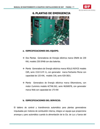 MANUAL DE MANTENIMIENTO A EQUIPOS E INSTALACIONES DE SHF PAGINA 15
6. PLANTAS DE EMERGENCIA
a. ESPECIFICACIONES DEL EQUIPO.
Dos Plantas Generadoras de Energía eléctrica marca ONAN de 230
KW, modelo 230 DFAB con dos baterías.
Planta Generadora de Energía eléctrica marca ROLLS ROYCE modelo
C6ft, serie 1510 G-M 11, con generador marca Fairbanks Morse con
capacidad de 125 KW, modelo 318, serie X20-3821.
Planta Generadora de Energía eléctrica marca Ottomotores, con
motor Cummins modelo 6CTA8.362, serie 46260078, con generador
marca Web con capacidad de 175 KW
b. ESPECIFICACIONES DEL SERVICIO.
El tablero de control y transferencia automático para plantas generadoras
impulsadas por motores de combustión interna, integra un equipo que proporciona
arranque y paro automático cuando la alimentación de la Cía. de Luz y fuerza del
 