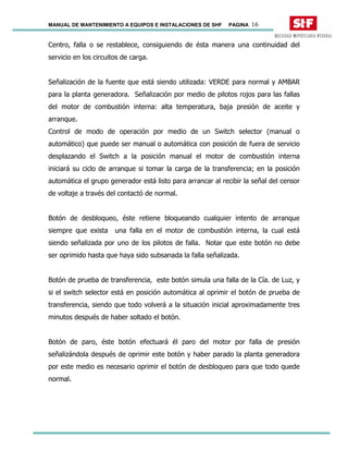 MANUAL DE MANTENIMIENTO A EQUIPOS E INSTALACIONES DE SHF PAGINA 16
Centro, falla o se restablece, consiguiendo de ésta manera una continuidad del
servicio en los circuitos de carga.
Señalización de la fuente que está siendo utilizada: VERDE para normal y AMBAR
para la planta generadora. Señalización por medio de pilotos rojos para las fallas
del motor de combustión interna: alta temperatura, baja presión de aceite y
arranque.
Control de modo de operación por medio de un Switch selector (manual o
automático) que puede ser manual o automática con posición de fuera de servicio
desplazando el Switch a la posición manual el motor de combustión interna
iniciará su ciclo de arranque si tomar la carga de la transferencia; en la posición
automática el grupo generador está listo para arrancar al recibir la señal del censor
de voltaje a través del contactó de normal.
Botón de desbloqueo, éste retiene bloqueando cualquier intento de arranque
siempre que exista una falla en el motor de combustión interna, la cual está
siendo señalizada por uno de los pilotos de falla. Notar que este botón no debe
ser oprimido hasta que haya sido subsanada la falla señalizada.
Botón de prueba de transferencia, este botón simula una falla de la Cía. de Luz, y
si el switch selector está en posición automática al oprimir el botón de prueba de
transferencia, siendo que todo volverá a la situación inicial aproximadamente tres
minutos después de haber soltado el botón.
Botón de paro, éste botón efectuará él paro del motor por falla de presión
señalizándola después de oprimir este botón y haber parado la planta generadora
por este medio es necesario oprimir el botón de desbloqueo para que todo quede
normal.
 
