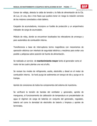 MANUAL DE MANTENIMIENTO A EQUIPOS E INSTALACIONES DE SHF PAGINA 17
Censor de voltaje, detecta la caída de tensión y la falla de alimentación de la Cía.
de Luz, en una, dos o tres fases que pudiera tener en riesgo la rotación correcta
de los motores conectados a éste tablero.
Cargador de acumuladores, incorpora un fusible de protección y un amperímetro
indicador de carga de acumulador.
Módulo de relay, donde se encuentran localizados los relevadores de arranque y
paro automático de combustión interna.
Transferencia a base de interruptores termo magnéticos con mecanismos de
operación eléctrica con interlock de seguridad eléctrico y mecánico para evitar una
posible y peligrosa sobre posición de fuente de alimentación.
Se realizada un servicio de mantenimiento mayor tanto al generador como al
motor de las cuatro plantas una vez al año.
Se revisan los niveles de refrigerante, aceite, electrolito y diesel en el motor de
combustión interna. Se hará purga de sedimentos en tanque de día y purga en la
trampa.
Apriete de conexiones de todos los componentes del sistema de inyectores.
Se verificará la tensión de bandas del ventilador y generador, apriete de
mangueras, el funcionamiento de calibración de temperatura en precalentador de
agua el régimen de carga de baterías en conjunto del generador, regulador,
batería así como la densidad de electrolito de batería y limpieza y apriete de
terminales.
 