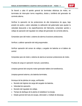 MANUAL DE MANTENIMIENTO A EQUIPOS E INSTALACIONES DE SHF PAGINA 18
Se llevará a cabo él apriete general de terminales eléctricas de motor, en
terminales de interruptor termo magnético, diodos y tortillería del generador de
corriente alterna.
Verificar la operación de las protecciones de alta temperatura de agua, baja
presión de aceite y sobre velocidad, la calibración del gobernador para ajustar la
velocidad deacuerdo a las especificaciones del fabricante, comprobar apriete y
voltaje de operación del regulador de voltaje del generador de corriente alterna.
Comprobar paro del motor y sistema de alarma al accionar protecciones.
Verificar y calibrar operación del reloj programador.
Verificar operación del censor de voltaje y cargador de baterías en el tablero de
control
Comprobar paro de motor y sistema de alarma al accionar protecciones de motor.
Pruebas de carga en operación manual y automática.
Limpieza general del conjunto motor-generador-tablero de transferencia.
Limpieza general externa y de baterías terminales.
Arranque de las plantas sin carga, verificando:
• Revisión del régimen de carga del cargador de baterías.
• Velocidad de operación.
• Revisión del regulador de voltaje.
• Tiempo de desfogue de la planta al restablecer la energía.
• Estado general del tubo de escape, silenciador y múltiple de descarga.
 