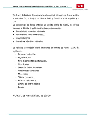 MANUAL DE MANTENIMIENTO A EQUIPOS E INSTALACIONES DE SHF PAGINA 19
En el caso de la planta de emergencia del equipo de cómputo, se deberá verificar
la sincronización de tiempos de entrada, fases y frecuencia entre la planta y el
UPS.
De cada servicio se deberá entregar un Reporte escrito del mismo, con el visto
bueno de la SSISG y el cuál incluirá la siguiente información:
• Mantenimiento preventivo efectuado.
• Mantenimiento correctivo efectuado.
• Recomendaciones.
• Materiales y refacciones utilizadas.
Se verificara la operación diaria, elaborando el formato de rutina SSISG 03,
verificando:
• Fugas de combustible
• Fugas de aceite
• Nivel de combustible del tanque (%)
• Nivel de agua
• Operación de precalentadores
• Abrazaderas y conexiones
• Manómetros
• Sistema de escape
• Panel de instrumentos
• Sistema de control eléctrico
• Bandas
*FORMATO DE MANTENIMIENTO No. SSISG-03
 