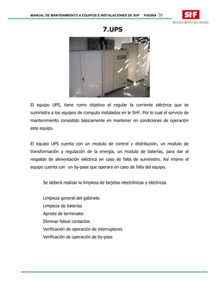 MANUAL DE MANTENIMIENTO A EQUIPOS E INSTALACIONES DE SHF PAGINA 20
7.UPS
El equipo UPS, tiene como objetivo el regular la corriente eléctrica que se
suministra a los equipos de computo instalados en le SHF. Por lo cual el servicio de
mantenimiento consistido básicamente en mantener en condiciones de operación
este equipo.
El equipo UPS cuenta con un modulo de control y distribución, un modulo de
transformación y regulación de la energía, un modulo de baterías, para dar el
respaldo de alimentación eléctrica en caso de falta de suministro. Así mismo el
equipo cuenta con un by-pass que operara en caso de falla del equipo.
Se deberá realizar la limpieza de tarjetas electrónicas y eléctricas
Limpieza general del gabinete
Limpieza de baterías
Apriete de terminales
Eliminar falsos contactos
Verificación de operación de interruptores
Verificación de operación de by-pass
 