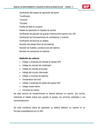 MANUAL DE MANTENIMIENTO A EQUIPOS E INSTALACIONES DE SHF PAGINA 21
Verificación del estado de operación del panel
*rectificador
*inversor
*by-pass
Prueba de leds en el panel
Estado de operación en tarjetas de control
Verificación de posición de guarda motores/interruptores (on, off)
Verificación de funcionamiento de ventiladores y turbinas
Verificación de lecturas en display
Revisión del estado físico de las baterías
Revisión de fusibles y protecciones del sistema
Revisión de conexiones en baterías
Medición de valores:
• Voltaje y amperaje de entrada al equipo UPS
• Voltaje de entrada del rectificador
• Voltaje de entrada al by-pass
• Voltaje del circuito intermedio
• Voltaje y corriente de baterías
• Temperatura del ares
• Voltaje y amperaje de salida del equipo UPS
• Voltaje neutro-tierra
• Corriente de neutro.
De cada servicio de mantenimiento se deberá efectuar un reporte por escrito,
indicando el estado actual que guarda el equipo, los servicios realizados y sus
recomendaciones.
De cada monitoreo diario de operación se deberá elaborar un reporte en un
formato preestablecido por la SHF.
 