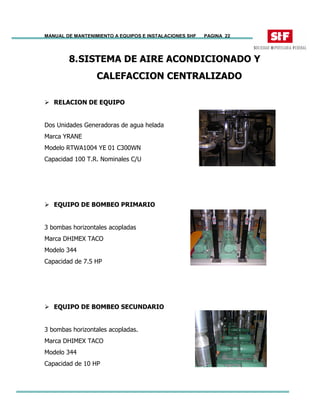 MANUAL DE MANTENIMIENTO A EQUIPOS E INSTALACIONES SHF PAGINA 22
8.SISTEMA DE AIRE ACONDICIONADO Y
CALEFACCION CENTRALIZADO
RELACION DE EQUIPO
Dos Unidades Generadoras de agua helada
Marca YRANE
Modelo RTWA1004 YE 01 C300WN
Capacidad 100 T.R. Nominales C/U
EQUIPO DE BOMBEO PRIMARIO
3 bombas horizontales acopladas
Marca DHIMEX TACO
Modelo 344
Capacidad de 7.5 HP
EQUIPO DE BOMBEO SECUNDARIO
3 bombas horizontales acopladas.
Marca DHIMEX TACO
Modelo 344
Capacidad de 10 HP
 