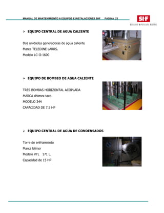 MANUAL DE MANTENIMIENTO A EQUIPOS E INSTALACIONES SHF PAGINA 23
EQUIPO CENTRAL DE AGUA CALIENTE
Dos unidades generadoras de agua caliente
Marca TELEDINE LARRS.
Modelo LC-II-1600
EQUIPO DE BOMBEO DE AGUA CALIENTE
TRES BOMBAS HORIZONTAL ACOPLADA
MARCA dhimex taco
MODELO 344
CAPACIDAD DE 7.5 HP
EQUIPO CENTRAL DE AGUA DE CONDENSADOS
Torre de enfriamiento
Marca bilmor
Modelo VTL 171 L.
Capacidad de 15 HP
 