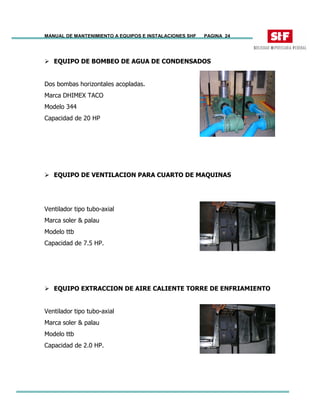 MANUAL DE MANTENIMIENTO A EQUIPOS E INSTALACIONES SHF PAGINA 24
EQUIPO DE BOMBEO DE AGUA DE CONDENSADOS
Dos bombas horizontales acopladas.
Marca DHIMEX TACO
Modelo 344
Capacidad de 20 HP
EQUIPO DE VENTILACION PARA CUARTO DE MAQUINAS
Ventilador tipo tubo-axial
Marca soler & palau
Modelo ttb
Capacidad de 7.5 HP.
EQUIPO EXTRACCION DE AIRE CALIENTE TORRE DE ENFRIAMIENTO
Ventilador tipo tubo-axial
Marca soler & palau
Modelo ttb
Capacidad de 2.0 HP.
 
