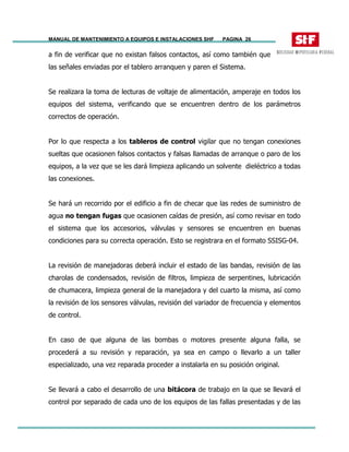 MANUAL DE MANTENIMIENTO A EQUIPOS E INSTALACIONES SHF PAGINA 26
a fin de verificar que no existan falsos contactos, así como también que
las señales enviadas por el tablero arranquen y paren el Sistema.
Se realizara la toma de lecturas de voltaje de alimentación, amperaje en todos los
equipos del sistema, verificando que se encuentren dentro de los parámetros
correctos de operación.
Por lo que respecta a los tableros de control vigilar que no tengan conexiones
sueltas que ocasionen falsos contactos y falsas llamadas de arranque o paro de los
equipos, a la vez que se les dará limpieza aplicando un solvente dieléctrico a todas
las conexiones.
Se hará un recorrido por el edificio a fin de checar que las redes de suministro de
agua no tengan fugas que ocasionen caídas de presión, así como revisar en todo
el sistema que los accesorios, válvulas y sensores se encuentren en buenas
condiciones para su correcta operación. Esto se registrara en el formato SSISG-04.
La revisión de manejadoras deberá incluir el estado de las bandas, revisión de las
charolas de condensados, revisión de filtros, limpieza de serpentines, lubricación
de chumacera, limpieza general de la manejadora y del cuarto la misma, así como
la revisión de los sensores válvulas, revisión del variador de frecuencia y elementos
de control.
En caso de que alguna de las bombas o motores presente alguna falla, se
procederá a su revisión y reparación, ya sea en campo o llevarlo a un taller
especializado, una vez reparada proceder a instalarla en su posición original.
Se llevará a cabo el desarrollo de una bitácora de trabajo en la que se llevará el
control por separado de cada uno de los equipos de las fallas presentadas y de las
 