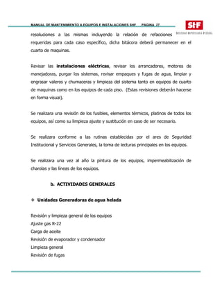 MANUAL DE MANTENIMIENTO A EQUIPOS E INSTALACIONES SHF PAGINA 27
resoluciones a las mismas incluyendo la relación de refacciones
requeridas para cada caso específico, dicha bitácora deberá permanecer en el
cuarto de maquinas.
Revisar las instalaciones eléctricas, revisar los arrancadores, motores de
manejadoras, purgar los sistemas, revisar empaques y fugas de agua, limpiar y
engrasar valeros y chumaceras y limpieza del sistema tanto en equipos de cuarto
de maquinas como en los equipos de cada piso. (Estas revisiones deberán hacerse
en forma visual).
Se realizara una revisión de los fusibles, elementos térmicos, platinos de todos los
equipos, así como su limpieza ajuste y sustitución en caso de ser necesario.
Se realizara conforme a las rutinas establecidas por el ares de Seguridad
Institucional y Servicios Generales, la toma de lecturas principales en los equipos.
Se realizara una vez al año la pintura de los equipos, impermeabilización de
charolas y las líneas de los equipos.
b. ACTIVIDADES GENERALES
Unidades Generadoras de agua helada
Revisión y limpieza general de los equipos
Ajuste gas R-22
Carga de aceite
Revisión de evaporador y condensador
Limpieza general
Revisión de fugas
 